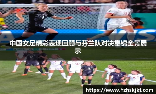 中国女足精彩表现回顾与芬兰队对决集锦全景展示